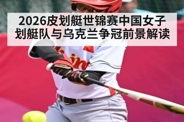 2026皮划艇世锦赛中国女子划艇队与乌克兰争冠前景解读