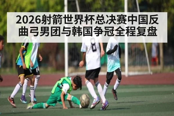 2026射箭世界杯总决赛中国反曲弓男团与韩国争冠全程复盘